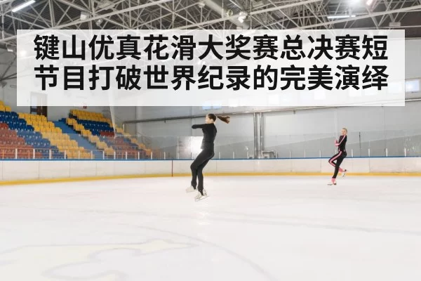 键山优真花滑大奖赛总决赛短节目打破世界纪录的完美演绎