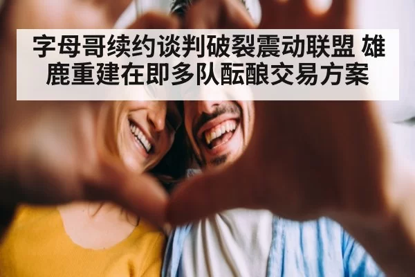 字母哥续约谈判破裂震动联盟 雄鹿重建在即多队酝酿交易方案