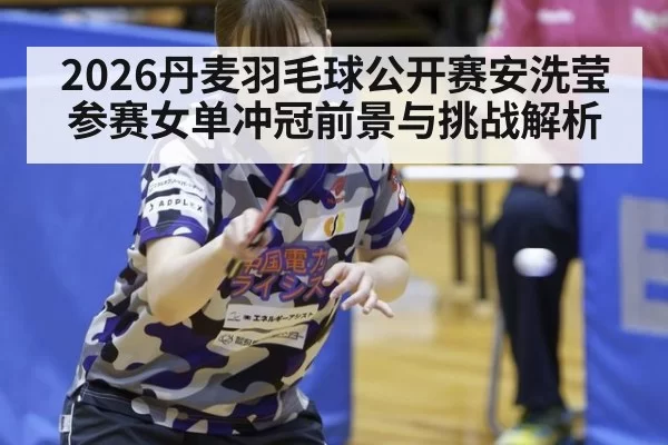 2026丹麦羽毛球公开赛安洗莹参赛女单冲冠前景与挑战解析